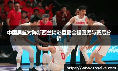 中国男篮对阵新西兰精彩直播全程回顾与赛后分析
